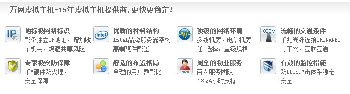 萬網(wǎng)虛擬主機-15年虛擬主機提供商,更快更穩(wěn)定! 地標級網(wǎng)絡標識 配備獨立IP地址，增加收 錄機會，規(guī)避共享風險優(yōu)質(zhì)的材料結(jié)構(gòu) Intel品牌服務器架構(gòu) 高端硬件配置頂級的網(wǎng)絡環(huán)境 多線機房、電信機房 任 選擇，星級規(guī)格流暢的交通條件 千兆光纖連接CHINANET 骨干網(wǎng)，互聯(lián)互通 專家級安防保障 千M硬件防火墻， 安全保障 舒適的布置格局 合理的用戶數(shù)配比 周全的物業(yè)服務 百人服務團隊 7×24小時支持有效的監(jiān)控措施 防DDOS攻擊體系穩(wěn)定 安全